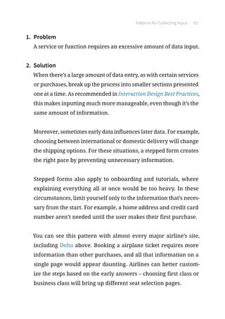 Patterns for Collecting Input 65
1.	 Problem
A service or function requires an excessive amount of data input.
2.	 Solution
When there’s a large amount of data entry, as with certain services
or purchases, break up the process into smaller sections presented
one at a time. As recommended in Interaction Design Best Practices,
this makes inputting much more manageable, even though it’s the
same amount of information.
Moreover, sometimes early data influences later data. For example,
choosing between international or domestic delivery will change
the shipping options. For these situations, a stepped form creates
the right pace by preventing unnecessary information.
Stepped forms also apply to onboarding and tutorials, where
explaining everything all at once would be too heavy. In these
circumstances, limit yourself only to the information that’s neces-
sary from the start. For example, a home address and credit card
number aren’t needed until the user makes their first purchase.
You can see this pattern with almost every major airline’s site,
including Delta above. Booking a airplane ticket requires more
information than other purchases, and all that information on a
single page would appear daunting. Airlines can better custom-
ize the steps based on the early answers – choosing first class or
business class will bring up different seat selection pages.
 