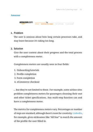 Patterns for Collecting Input 68
Amazon
1.	 Problem
The user is anxious about how long certain processes take, and
may leave because it’s taking too long.
2.	 Solution
Give the user context about their progress and the total process
with a completeness meter.
Completeness meters are usually seen in four fields:
1.	Onboarding/tutorials
2.	Profile completion
3.	Form completion
4.	eCommerce checkout
... but they’re not limited to these. For example, some airline sites
problem completeness meters for passengers choosing their seat
and other ticket specifications. Any multi-step function can and
have a completeness meter.
The metrics for completeness meters vary. Percentages or number
of steps are standard, although there’s room for creativity. LinkedIn,
for example, gives nicknames like “All Star” to match the amount
of the profile the user filled in.
 