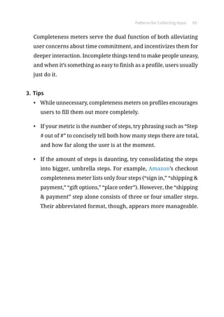 Patterns for Collecting Input 69
Completeness meters serve the dual function of both alleviating
user concerns about time commitment, and incentivizes them for
deeper interaction. Incomplete things tend to make people uneasy,
and when it’s something as easy to finish as a profile, users usually
just do it.
3.	Tips
•	 While unnecessary, completeness meters on profiles encourages
users to fill them out more completely.
•	 If your metric is the number of steps, try phrasing such as “Step
# out of #” to concisely tell both how many steps there are total,
and how far along the user is at the moment.
•	 If the amount of steps is daunting, try consolidating the steps
into bigger, umbrella steps. For example, Amazon’s checkout
completeness meter lists only four steps (“sign in,” “shipping 
payment,” “gift options,” “place order”). However, the “shipping
 payment” step alone consists of three or four smaller steps.
Their abbreviated format, though, appears more manageable.
 