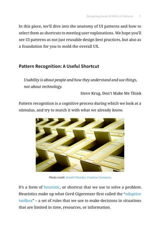 Designing Great UX With UI Patterns 7
In this piece, we’ll dive into the anatomy of UI patterns and how to
select them as shortcuts to meeting user explanations. We hope you’ll
see UI patterns as not just reusable design best practices, but also as
a foundation for you to mold the overall UX.
Pattern Recognition: A Useful Shortcut
Usability is about people and how they understand and use things,
not about technology.
Steve Krug, Don’t Make Me Think
Pattern recognition is a cognitive process during which we look at a
stimulus, and try to match it with what we already know.
Photo credit: Vinoth Chandar. Creative Commons.
It’s a form of heuristic, or shortcut that we use to solve a problem.
Heuristics make up what Gerd Gigerenzer first called the “adaptive
toolbox” – a set of rules that we use to make decisions in situations
that are limited in time, resources, or information.
 