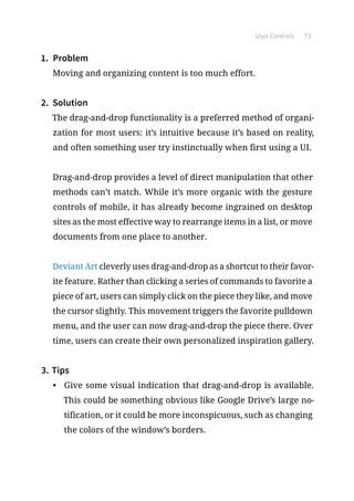 User Controls 73
1.	 Problem
Moving and organizing content is too much effort.
2.	 Solution
The drag-and-drop functionality is a preferred method of organi-
zation for most users: it’s intuitive because it’s based on reality,
and often something user try instinctually when first using a UI.
Drag-and-drop provides a level of direct manipulation that other
methods can’t match. While it’s more organic with the gesture
controls of mobile, it has already become ingrained on desktop
sites as the most effective way to rearrange items in a list, or move
documents from one place to another.
Deviant Art cleverly uses drag-and-drop as a shortcut to their favor-
ite feature. Rather than clicking a series of commands to favorite a
piece of art, users can simply click on the piece they like, and move
the cursor slightly. This movement triggers the favorite pulldown
menu, and the user can now drag-and-drop the piece there. Over
time, users can create their own personalized inspiration gallery.
3.	Tips
•	 Give some visual indication that drag-and-drop is available.
This could be something obvious like Google Drive’s large no-
tification, or it could be more inconspicuous, such as changing
the colors of the window’s borders.
 