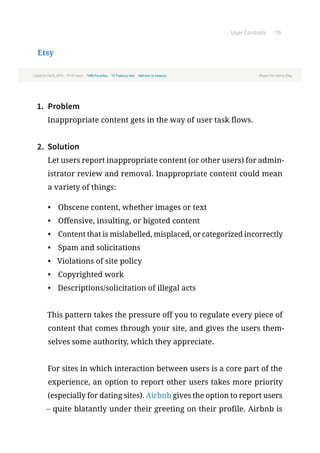 User Controls 76
Etsy
1.	 Problem
Inappropriate content gets in the way of user task flows.
2.	 Solution
Let users report inappropriate content (or other users) for admin-
istrator review and removal. Inappropriate content could mean
a variety of things:
•	 Obscene content, whether images or text
•	 Offensive, insulting, or bigoted content
•	 Content that is mislabelled, misplaced, or categorized incorrectly
•	 Spam and solicitations
•	 Violations of site policy
•	 Copyrighted work
•	 Descriptions/solicitation of illegal acts
This pattern takes the pressure off you to regulate every piece of
content that comes through your site, and gives the users them-
selves some authority, which they appreciate.
For sites in which interaction between users is a core part of the
experience, an option to report other users takes more priority
(especially for dating sites). Airbnb gives the option to report users
– quite blatantly under their greeting on their profile. Airbnb is
 