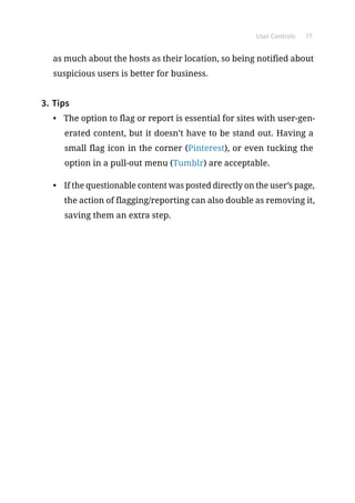 User Controls 77
as much about the hosts as their location, so being notified about
suspicious users is better for business.
3.	Tips
•	 The option to flag or report is essential for sites with user-gen-
erated content, but it doesn’t have to be stand out. Having a
small flag icon in the corner (Pinterest), or even tucking the
option in a pull-out menu (Tumblr) are acceptable.
•	 If the questionable content was posted directly on the user’s page,
the action of flagging/reporting can also double as removing it,
saving them an extra step.
 