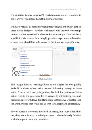 Designing Great UX With UI Patterns 8
If a situation is new to us, we’ll reach into our adaptive toolbox to
see if we’ve encountered anything similar before.
We learn various patterns through interacting with the web, both as
users and as designers. So when we interact with the web, we attempt
to match what we see with what we know already – if we’re after a
specific item in a store, for example, previous experience tells us that
we can (and should) be able to search for it in a very specific way.
Photo credit: Ebay
This recognition and learning allows us to navigate the web quickly
and efficiently using heuristics, instead of thinking through an inter-
action from scratch every single time. We look for patterns of inter-
action that, in the past, have led to success by minimizing time and
maximizing reward. If we don’t find these patterns, we will often look
for another page that will offer us that familiarity and expediency.
These shortcuts do sometimes lead us astray, but more often than
not, they work. Interaction designers need to be intimately familiar
with these patterns and expectations.
 