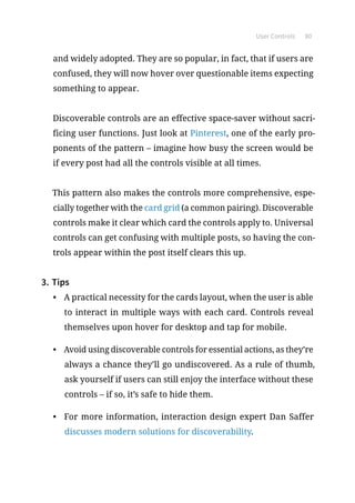 User Controls 80
and widely adopted. They are so popular, in fact, that if users are
confused, they will now hover over questionable items expecting
something to appear.
Discoverable controls are an effective space-saver without sacri-
ficing user functions. Just look at Pinterest, one of the early pro-
ponents of the pattern – imagine how busy the screen would be
if every post had all the controls visible at all times.
This pattern also makes the controls more comprehensive, espe-
cially together with the card grid (a common pairing). Discoverable
controls make it clear which card the controls apply to. Universal
controls can get confusing with multiple posts, so having the con-
trols appear within the post itself clears this up.
3.	Tips
•	 A practical necessity for the cards layout, when the user is able
to interact in multiple ways with each card. Controls reveal
themselves upon hover for desktop and tap for mobile.
•	 Avoid using discoverable controls for essential actions, as they’re
always a chance they’ll go undiscovered. As a rule of thumb,
ask yourself if users can still enjoy the interface without these
controls – if so, it’s safe to hide them.
•	 For more information, interaction design expert Dan Saffer
discusses modern solutions for discoverability.
 
