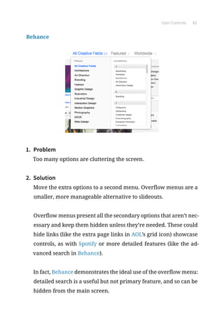 User Controls 82
Behance
1.	 Problem
Too many options are cluttering the screen.
2.	 Solution
Move the extra options to a second menu. Overflow menus are a
smaller, more manageable alternative to slideouts.
Overflow menus present all the secondary options that aren’t nec-
essary and keep them hidden unless they’re needed. These could
hide links (like the extra page links in AOL’s grid icon) showcase
controls, as with Spotify or more detailed features (like the ad-
vanced search in Behance).
In fact, Behance demonstrates the ideal use of the overflow menu:
detailed search is a useful but not primary feature, and so can be
hidden from the main screen.
 