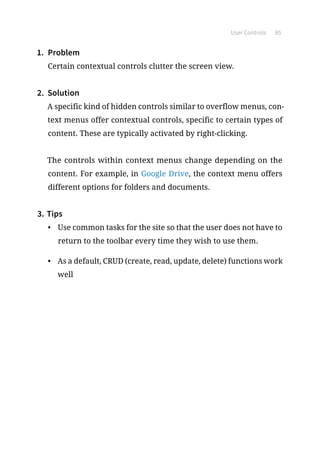 User Controls 85
1.	 Problem
Certain contextual controls clutter the screen view.
2.	 Solution
A specific kind of hidden controls similar to overflow menus, con-
text menus offer contextual controls, specific to certain types of
content. These are typically activated by right-clicking.
The controls within context menus change depending on the
content. For example, in Google Drive, the context menu offers
different options for folders and documents.
3.	Tips
•	 Use common tasks for the site so that the user does not have to
return to the toolbar every time they wish to use them.
•	 As a default, CRUD (create, read, update, delete) functions work
well
 
