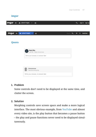 User Controls 87
imgur
Quora
1.	 Problem
Some controls don’t need to be displayed at the same time, and
clutter the screen.
2.	 Solution
Morphing controls save screen space and make a more logical
interface. The most obvious example, from YouTube and almost
every video site, is the play button that becomes a pause button
– the play and pause functions never need to be displayed simul-
taneously.
 