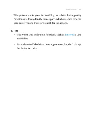 User Controls 88
This pattern works great for usability, as related but opposing
functions are located in the same space, which matches how the
user perceives and therefore search for the actions.
3.	Tips
•	 This works well with undo functions, such as Pinterest’s Like
and Unlike.
•	 Be consistent with both functions’ appearances, i.e., don’t change
the font or text size.
 