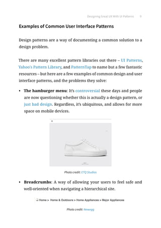 Designing Great UX With UI Patterns 9
Examples of Common User Interface Patterns
Design patterns are a way of documenting a common solution to a
design problem.
There are many excellent pattern libraries out there – UI Patterns,
Yahoo's Pattern Library, and PatternTap to name but a few fantastic
resources – but here are a few examples of common design and user
interface patterns, and the problems they solve:
•	 The hamburger menu: It’s controversial these days and people
are now questioning whether this is actually a design pattern, or
just bad design. Regardless, it’s ubiquitous, and allows for more
space on mobile devices.
Photo credit: ETQ Studios
•	 Breadcrumbs: A way of allowing your users to feel safe and
well-oriented when navigating a hierarchical site.
Photo credit: Newegg
 