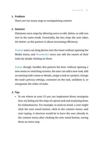 User Controls 90
1.	 Problem
There are too many steps to manipulating content.
2.	 Solution
Eliminate extra steps by allowing users to edit, delete, or add con-
tent in the same mode. Essentially, the less steps the user takes,
the better, so this pattern is about increasing efficiency.
Twitter users can drag photos into the tweet without opening the
Media menu, and Wunderlist users can edit the names of their
tasks by simply clicking on them.
Asana, though, handles this pattern the best: without opening a
new menu or switching screens, the user can add a new task, edit
an existing task’s name or details, assign a task to a project, change
the task’s privacy settings, comment on the task, unfollow it, or
reorganize the order of tasks.
3.	Tips
•	 To see where in your UI you can implement direct manipula-
tion, try listing out the steps of a given task and analyzing them
for redundancies. For example, to send an email, a user might
click the new email button, click in the content menu, and
start typing. A shortcut would be to have the user already in
the content menu after clicking the new email button, saving
them an extra step.
 