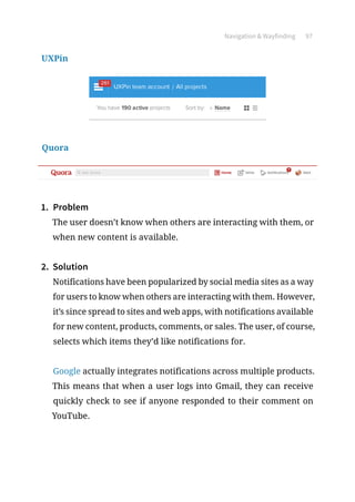 Navigation  Wayfinding 97
UXPin
Quora
1.	 Problem
The user doesn’t know when others are interacting with them, or
when new content is available.
2.	 Solution
Notifications have been popularized by social media sites as a way
for users to know when others are interacting with them. However,
it’s since spread to sites and web apps, with notifications available
for new content, products, comments, or sales. The user, of course,
selects which items they’d like notifications for.
Google actually integrates notifications across multiple products.
This means that when a user logs into Gmail, they can receive
quickly check to see if anyone responded to their comment on
YouTube.
 