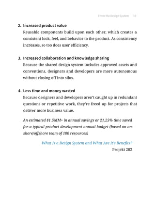 Enter the Design System 10
2.	 Increased product value
Reusable components build upon each other, which creates a
consistent look, feel, and behavior to the product. As consistency
increases, so too does user efficiency.
3.	 Increased collaboration and knowledge sharing
Because the shared design system includes approved assets and
conventions, designers and developers are more autonomous
without closing off into silos.
4.	 Less time and money wasted
Because designers and developers aren’t caught up in redundant
questions or repetitive work, they’re freed up for projects that
deliver more business value.
An estimated $1.5MM+ in annual savings or 21.25% time saved
for a typical product development annual budget (based on on-
shore/offshore team of 100 resources)
What Is a Design System and What Are It’s Benefits?
Projekt 202
 
