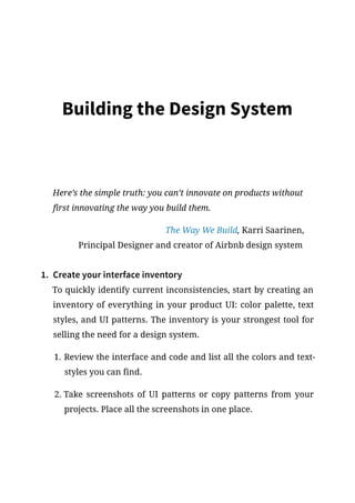 Building the Design System
Here’s the simple truth: you can’t innovate on products without
first innovating the way you build them.
The Way We Build, Karri Saarinen,
Principal Designer and creator of Airbnb design system
1.	 Create your interface inventory
To quickly identify current inconsistencies, start by creating an
inventory of everything in your product UI: color palette, text
styles, and UI patterns. The inventory is your strongest tool for
selling the need for a design system.
1.	Review the interface and code and list all the colors and text-
styles you can find.
2.	Take screenshots of UI patterns or copy patterns from your
projects. Place all the screenshots in one place.
 