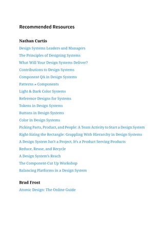 Recommended Resources
Nathan Curtis
Design Systems Leaders and Managers
The Principles of Designing Systems
What Will Your Design Systems Deliver?
Contributions to Design Systems
Component QA in Design Systems
Patterns ≠ Components
Light  Dark Color Systems
Reference Designs for Systems
Tokens in Design Systems
Buttons in Design Systems
Color in Design Systems
Picking Parts, Product, and People: A Team Activity to Start a Design System
Right-Sizing the Rectangle: Grappling With Hierarchy in Design Systems
A Design System Isn’t a Project, It’s a Product Serving Products
Reduce, Reuse, and Recycle
A Design System’s Reach
The Component-Cut Up Workshop
Balancing Platforms in a Design System
Brad Frost
Atomic Design: The Online Guide
 