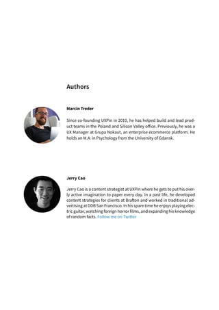 Marcin Treder
Since co-founding UXPin in 2010, he has helped build and lead prod-
uct teams in the Poland and Silicon Valley office. Previously, he was a
UX Manager at Grupa Nokaut, an enterprise ecommerce platform. He
holds an M.A. in Psychology from the University of Gdansk.
Jerry Cao
Jerry Cao is a content strategist at UXPin where he gets to put his over-
ly active imagination to paper every day. In a past life, he developed
content strategies for clients at Brafton and worked in traditional ad-
vertising at DDB San Francisco. In his spare time he enjoys playing elec-
tric guitar, watching foreign horror films, and expanding his knowledge
of random facts. Follow me on Twitter
Authors
 