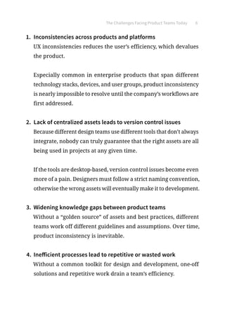 The Challenges Facing Product Teams Today 6
1.	 Inconsistencies across products and platforms
UX inconsistencies reduces the user’s efficiency, which devalues
the product.
Especially common in enterprise products that span different
technology stacks, devices, and user groups, product inconsistency
is nearly impossible to resolve until the company’s workflows are
first addressed.
2.	 Lack of centralized assets leads to version control issues
Because different design teams use different tools that don’t always
integrate, nobody can truly guarantee that the right assets are all
being used in projects at any given time.
If the tools are desktop-based, version control issues become even
more of a pain. Designers must follow a strict naming convention,
otherwise the wrong assets will eventually make it to development.
3.	 Widening knowledge gaps between product teams
Without a “golden source” of assets and best practices, different
teams work off different guidelines and assumptions. Over time,
product inconsistency is inevitable.
4.	 Inefficient processes lead to repetitive or wasted work
Without a common toolkit for design and development, one-off
solutions and repetitive work drain a team’s efficiency.
 