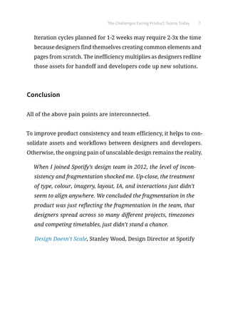 The Challenges Facing Product Teams Today 7
Iteration cycles planned for 1-2 weeks may require 2-3x the time
because designers find themselves creating common elements and
pages from scratch. The inefficiency multiplies as designers redline
those assets for handoff and developers code up new solutions.
Conclusion
All of the above pain points are interconnected.
To improve product consistency and team efficiency, it helps to con-
solidate assets and workflows between designers and developers.
Otherwise, the ongoing pain of unscalable design remains the reality.
When I joined Spotify’s design team in 2012, the level of incon-
sistency and fragmentation shocked me. Up-close, the treatment
of type, colour, imagery, layout, IA, and interactions just didn’t
seem to align anywhere. We concluded the fragmentation in the
product was just reflecting the fragmentation in the team, that
designers spread across so many different projects, timezones
and competing timetables, just didn’t stand a chance.
Design Doesn’t Scale, Stanley Wood, Design Director at Spotify
 