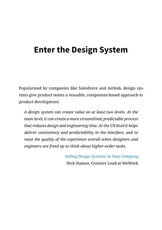 Enter the Design System
Popularized by companies like Salesforce and Airbnb, design sys-
tems give product teams a reusable, component-based approach to
product development.
A design system can create value on at least two levels. At the
team level, it can create a more streamlined, predictable process
that reduces design and engineering time. At the UX level it helps
deliver consistency and predictability in the interface, and to
raise the quality of the experience overall when designers and
engineers are freed up to think about higher-order tasks.
Selling Design Systems At Your Company,
Nick Stamas, Creative Lead at WeWork
 