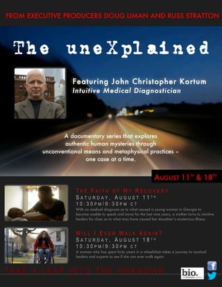 FROM EXECUTIVE PRODUCERS DOUG LIMAN AND RUSS STRATTON




 The uneXplained
                   Featuring John Christopher Kortum
                   Intuitive Medical Diagnostician




                A documentary series that explores
                authentic human mysteries through
         unconventional means and metaphysical practices –
                        one case at a time.


                                                                    AUGUST 11TH & 18TH
                     THE FAITH OF MY RECOVERY
                     SATURDAY, AUGUST 11TH
                     10:30PM/9:30PM CT
                     With no medical diagnosis as to what caused a young woman in Georgia to
                     become unable to speak and move for the last nine years, a mother turns to intuitive
                     healers for clues as to what may have caused her daughter’s mysterious illness.



                     WILL I EVER WALK AGAIN?
                     SATURDAY, AUGUST 18TH
                     10:30PM/9:30PM CT
                     A woman who has spent forty years in a wheelchair takes a journey to mystical
                     healers and experts to see if she can ever walk again.



TAKE A LEAP INTO THE UNKNOWN
 