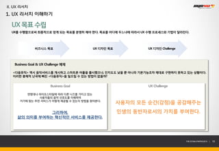 II. UX 리서치
1. UX 리서치 이해하기

  UX 목표 수립
  UX를 수행함으로써 최종적으로 얻게 되는 목표를 분명히 해야 한다. 목표를 어디에 두느냐에 따라서 UX 수행 프로세스와 기법이 달라진다.




               비즈니스 목표                  UX 디자인 목표           UX 디자인 Challenge




   Business Goal & UX Challenge 예제

  <다음뮤직> 역시 음악서비스를 개시하고 스마트폰 어플을 출시했으나, 인지도도 낮을 뿐 아니라 기본기능조차 제대로 구현하지 못하고 있는 상황이다.
  이러한 총체적 난국에 빠진 <다음뮤직>을 일으킬 수 있는 방법이 없을까?


                        Business Goal                       UX Challenge

         연령대나 라이프스타일에 따라 다른 니즈를 가지고 있는
               사용자들의 음악 선호도를 이해하여
      거기에 맞는 추천 서비스가 어떻게 제공될 수 있는지 방법을 찾아본다.
                                                    사용자의 모든 순간(감정)을 공감해주는
                그리하여,                               인생의 동반자로서의 가치를 부여한다.
     삶의 의미를 부여하는 혁신적인 서비스를 제공한다.




                                                                               THE SYS4U PAPER 2013 |   15
 