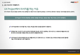 II. UX 리서치
1. UX 리서치 이해하기

  UX Project에서 리서치를 하는 이유
  UX 디자인의 가장 큰 장점은 외부에 드러난 문제점/니즈 뿐만 아니라 사용자의 숨어있는 니즈까지도 찾아내서 기존과는 다른 대안을 만든다는 점이다.




                 UX Project가 제기된 배경에는 현재의 경쟁을 뛰어넘는 새로운 변화, ‘혁신’이라는 단어가 존재한다.




             UX Project에서 리서치를 하는 이유는 혁신을 위한 단초를 발견하기 위함이다.


             흔히들 ‘필드 리서치’가 UX 리서치의 전부일 줄 아는데, 우리가 상대하는 것이 비즈니스 속에서의 제품(서비스)인
             한 비즈니스에 대한 이해와 컨텍스트 분석이 선행되어야 한다.


             UX Project가 제기된 배경과 하나의 제품(서비스)가 전체 비즈니스 구조에서 갖는 위치와 의미를 모르면 올바른
             ‘필드 리서치’를 할 수 없기 때문이다.




                                                                               THE SYS4U PAPER 2013 |   17
 