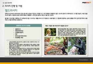II. UX 리서치
2. 리서치 진행 및 기법

  필드리서치
  컨텍스트 분석이 마무리되어 감과 동시에 (사실은 약간의 시차를 두고 거의 병렬로 진행된다) 필드 리서치 준비가 이루어진다. 누구를 만날지, 어떤 것을
  리서치 할지, 어떻게 만날지 등에 대해서 계획을 1~2주간에 걸쳐서 세우고 필드로 나선다.

  왜 필드 리서치를 수행하는가? UX에서의 필드 리서치는 제품(서비스)가 이용되고 사용자들이 그 결과에 반응하는 실제 상황을 주의 깊게 탐구하여 사용
  자의 니즈를 파악하는 방법이다.



                    전통적인 리서치 방법들                       제인 구달은 왜 아프리카 정글로 갔나?

               •   설문조사                                           캠브리지를 졸업한 제인 구달은 1967년부터 25년간 아프리카
                                                                  의 정글지역에 가서 침팬지를 연구했다. 실제 정글에서 수십년
               •   데이터마이닝                                         동안 진행된 그녀의 연구는 (진화론 등의) 기존의 학계를 뒤흔
               •   다중회귀분석                                         들정도로 거대한 기여를 남겼다. 그녀는 ‘야생에서의 실제적인
               •   FGI                                            관찰이 갖는 중요성을 깨닫게 해줬다는 점에서’ 많은 상을 수상
                                                                  하고 다른 과학자들로부터 존경받고 있다.
               •   Intercept Interview
               •   Usability Test

     •   기존의 통계학적 추론 방식이나 설문조사 등은 사용자의 드러난 니즈
         를 밝히는 데 국한된다.
     •   통계나 설문조사 등을 대체하기 위해 만들어진 FGI도 원래의 가설을
         입증하거나 모인 참여자들의 선호도를 확인하는 차원에 머물렀으며,
         때문에 결과가 빈약했다.
     •   FGI는 동류집단의 영향력을 평가하거나 브랜드에 대한 의견을 취합하
         는 데는 유리하지만 구체적인 사용자들의 행동을 알 수도 없을 뿐더
         러 그 가운데서 나온 이야기조차 검증하기 어렵다.
     •   Usability Test는 사용자의 인간적인 면과 실제 컨텍스트에서의 반응을
         알기 어렵다. 연구의 관심이 이상적인 상황 하에서의 사용자-컴퓨터
         간 인터렉션에만 국한된다.



                                                                                           THE SYS4U PAPER 2013 |   18
 