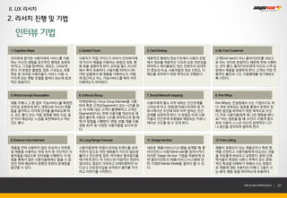 II. UX 리서치
2. 리서치 진행 및 기법

   인터뷰 기법
1. Cognitive Maps             2. Guided Tours                    3. Card Sorting                   4. Be Your Customer

인터뷰에 참가한 사용자에게 서비스를 이용        사용자가 직접 가이드가 되어서 인터뷰어에             계층적인 형태의 정보구조에서 사용자 관점            고객(End-User)이 아닌 클라이언트를 대상으
하는 자신의 경험을 공간적인 형태로 표현하       게 자신이 제품을 이용하는 방법과 경로, 행           에서 정보를 계층적인 구조와 상호 연관성을           로 하는 인터뷰 방법이다. 때문에 전에 시행하
게 하고, 그것을 탐색하는 경로도 그려보게       동 등을 설명하게 한다. 모바일 필드 리서치           파악하고 레이블링의 개선, 컨텐츠의 상대적           는 것이 좋다. 클라이언트에게 자신의 고객 입
한다. 이 방법은 출발점, 경로, 구성요소, 최종   에서 특히 유용하다. 사용자를 따라다니며             인 중요성 비교, 사용자들의 정보 선호도, 이         장에서 제품을 설명하게 한다. 고객의 가장 전
목표 등 모바일 사용자들이 서비스 이용 시       어떤 상황에서 왜 제품을 이용하는지, 어떻            해도를 파악하기 위한 목적으로 진행한다.            형적인 불만과 니즈, 이용행태를 연기해보도
가지게 되는 멘탈 모델을 들여다 보는데 효과      게 접근하고 어느 기능/서비스를 특히 자주                                              록 시킨다.
적인 방법이다.                      이용하는지 파악한다.



5. Word-concept Association   6. Unfocus Group                   7. Social Network mapping         8. Five Whys

제품 자체나 그 중 일부 기능/서비스를 특정한     마케팅에서는 Focus Group Interview를 시행   사용자에게 평소 자주 대하는 인간관계를             Five Whys는 컨설팅에서 쓰는 기법이기도 하
단어로 표현하게 한다. 경쟁사와 자사의 제품      하여 특정 고객군(Segment)이 갖는 니즈를 읽       그려보게 하고, 전화/문자메시지/SNS 등 커         다. 계속 반복되는 질문을 통해서 문제의 정
들을 열거하고 각각에 단어를 붙여보도록 하       는 데 비해, 대상 고객이 불명확하고 고객군           뮤니케이션 수단에 따라 자주 접하는 인간            확한 원인을 파악하기 위한 목적으로 쓰인
는 것도 좋다. 또는 처음 접했을 때와 지금, 일   (Segment)보다는 전체 사용자를 대상으로 제        관계를 표현하게 한다. 이 방법은 타겟 사용          다. 주로 사용자들에게 ‘왜 그런 행동을 했나
년 뒤의 예상되는 느낌을 표현해보라고 하는       품의 불만족 사항과 니즈를 파악하고자 할 때           자들의 인간관계 유형별로 배칭되는 커뮤니            요?’ 하는 질문을 할 때, 쓰인다. 이렇게 함으
것도 좋다.                        에 이 방법을 시행한다. 연령, 성별, 제품 이용        케이션 수단을 알 수 있게 한다.                로써 사용자 스스로 자신의 잠재적인 니즈
                              경험 유/무 등 다양한 사용자들을 모이게 한                                             나 원인을 생각하여 말하게 한다.
                              다.


9. Extreme User Interview     10. Long Range Forecast            11. Design the Box                12. Free Listing

제품을 전혀 사용하지 않은 초보자나 하루종       사용자들에게 미래의 모바일 트랜드를 보여             새로운 제품/서비스/시스템을 설계할 때, 클          제품이 포함되어 있는 제품군이나 특정 영
일 제품을 사용하는 파워 유저 등 극단적인 사     주면서 앞으로 어떤 변화들이 자신의 일상생            라이언트나 사용자(end-user)를 참여시켜서        역을 선정하고 사용자들에게 떠오르는 것들
용자들을 대상으로 인터뷰를 수행한다. 이 방      활이나 인간관계, 업무, 여가에서 벌어질지를           이러한 ‘Design the box’ 기법을 적용하게 되   을 자유롭게 써보라고 요청한다. 문화 인류
법을 통해서 일반 사용자들에게는 들을 수 없      얘기하게 한다. 꼭 서비스와 직접적인 연관이           면 클라이언트의 제품/서비스/시스템에 대            학자들이 특정한 사회나 부족이 갖는 문화
었던 전혀 예상하지 못했던 뜻밖의 문제점을       없더라도 영감이 가득하고 미래지향적인 비             한 기대와 Mental Model을 들여다 볼 수 있     적인 특성을 이해하기 위해서 쓰는 방법으
발견할 수 있다.                     디오나 프로토타입을 보여줘서 흥미를 자극             다.                                로 제품에 대한 사용자의 이해나 그들이 쓰
                              하고 이야기를 시작한다.                                                        는 용어, 행동 등을 파악하는데 유용하다.



                                                                                                                         THE SYS4U PAPER 2013 |   21
 