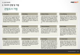 II. UX 리서치
2. 리서치 진행 및 기법

   관찰조사 기법
1. Photo Diary              2. Role-Playing            3. Shadow Tracking                4. Town Watching

타겟 사용자에게 자신이나 자신과 유사한 친     사용자가 쇼핑몰의 MD가 된다든지, 메인화    ‘그림자처럼 따라다닌다’고 해서 명칭이 붙은          특정 장소에서 사용자를 계속해서 관찰하는
구의 일상이나 서비스 이용환경, 이용시 자주    면을 관리하는 디자이너가 되는 등 가상의     ‘shadow tracking’은 관찰자가 타겟 사용자의   방법인데, 장소를 지나가는 행인들의 모바일
보이는 행동, 특징 등을 카메라로 기록하여     역할자가 되어서 제품을 바꿔보게 한다. 되    일상을 쫓아다니면서 이용행태를 기록하는             이용행태를 기록하여 장소가 갖는 특성과 특
일기처럼 기록하게 한다. 이 방법은 사용자로    도록 충분한 시간을 주어서 사용자가 가상     방법이다. 일반 사용자들보다는 영업사원이            정 이용환경에서 보이는 이용행태간의 관계
부터 직접 서비스를 둘러 싼 컨텍스트와 이용    의 역할자 입장에서 만들어 낸 결과를 제시    나 택배원, 버스운전기사처럼 주로 이동하면           를 파악하는 방법이다.
행태들을 파악할 수 있도록 해준다.         하도록 요청한다.                  서 근무하는 사용자의 행태를 분석할 때 쓰인
                                                       다.



5. Narration                6. A day in the life       7. Behavioral Mapping             8. Error Analysis

사용자에게 특정한 테스크를 실행시킨 다음,     하루종일 사용자들의 일상을 관찰하여 그들     사용자가 시간 흐름에 따라 보이는 이동 경           서비스를 이용하는 과정에서 이용자들이 마
그들이 생각하는 바를 말하게 한다. 컴퓨터 사   이 일상에서 겪는 경험을 조사한다. 특정 타   로나 흐름을 파악하기 위해 쓰인다. 주로 웹          주치는 에러에 대한 원인을 밝히기 위해 쓰
용자들이 쇼핑몰 구매나, 온라인 뱅킹 등 특정   겟유저를 대상으로 제품을 개발하려고 할 때    사이트나 모바일 앱 사용자, 사내 시스템 사          인다. 기술적인 문제에 대한 극복방안을 강
한 테스크를 수행한 다음에 갖는 경험들을 즉    주로 쓰이는 방법이다. 가정주부나 학생이 주   용자들을 대상으로 서비스 이용 흐름을 알            구하는 것뿐만 아니라, 어찌할 수 없는 상황
석에서 얻고자 할 때 사용하는 방법이다.      로 대상이 된다.                  아내고자 할 때 쓰인다.                     에서 가장 신속하고 합리적으로 사용자의
                                                                                         불만을 잠재울 수 있는 방법을 찾는 데도 효
                                                                                         과적이다.



9. Collage                  10. Personal Inventory     11. Eye Tracking                  12. Activity Analysis

제품과 관련된 여러 개의 이미지들을 제시하     사용자에게 양해를 구하고 그들의 가방이나     눈동자는 짧은 순간 우리의 무의식과 욕망            프로세스 중심의 필드 리서치 기법으로 제
고 그것들을 조합하여 꼴라쥐를 만들도록 시     서랍, 노트북에 깔린 프로그램, 핸드폰이나    을 반영하고, 반대로 우리의 행동을 예시하           품을 둘러 싼 모든 행동들을 인터렉션 방법,
                                                       기도 한다. Eye Tracking은 웹사이트, 마트 진
킨 다음, 만들어진 꼴라쥐의 의미와 각각의 이   태블릿PC에 깔린 어플리케이션, 인터넷 즐겨                                     인터페이스, 행동, 습관 등으로 나누어 꼼꼼
                                                       열장, 전시장 디스플레이, 제품 포장 등과 같
미지들이 조합된 방식에 대해서 사용자가 설     찾기 등 개인적으로 저장해 놓은 특징적인                                       하게 기록한다. 이 방법은 제품에 대한 신체
                                                       은 대상에 대해서 눈동자의 움직임을 추적
명하도록 시킨다.                   Collection들을 조사한다.                                           적/정서적 니즈를 좀 더 깊이 알 수 있게 해
                                                       하는 기법이다. 시선의 움직임을 추적할 수
                                                                                         준다.
                                                       있을 뿐만 아니라, 눈동자가 오래 머물수록
                                                       바라본 지점의 색깔이 빨간색으로 변한다.


                                                                                                                 THE SYS4U PAPER 2013 |   22
 