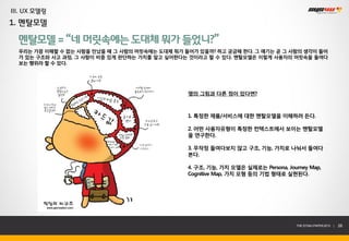 III. UX 모델링
1. 멘탈모델

  멘탈모델 = “네 머릿속에는 도대체 뭐가 들었니?”
  우리는 가끔 이해할 수 없는 사람을 만났을 때 그 사람의 머릿속에는 도대체 뭐가 들어가 있을까? 하고 궁금해 한다. 그 얘기는 곧 그 사람의 생각이 들어
  가 있는 구조와 사고 과정, 그 사람이 비중 있게 판단하는 가치를 알고 싶어한다는 것이라고 할 수 있다. 멘탈모델은 이렇게 사용자의 머릿속을 들여다
  보는 행위라 할 수 있다.




                                                옆의 그림과 다른 점이 있다면?



                                                1. 특정한 제품/서비스에 대한 멘탈모델을 이해하려 든다.

                                                2. 어떤 사용자유형이 특정한 컨텍스트에서 보이는 멘탈모델
                                                을 연구한다.

                                                3. 무작정 들여다보지 않고 구조, 기능, 가치로 나눠서 들여다
                                                본다.

                                                4. 구조, 기능, 가치 모델은 실제로는 Persona, Journey Map,
                                                Cognitive Map, 가치 모형 등의 기법 형태로 실현된다.




                                                                                   THE SYS4U PAPER 2013 |   26
 