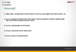 III. UX 모델링
2. Persona

  Persona란?

     제품을 사용하는 사용자들을 특정한 기준에 따라 분류한 뒤, 이들 각각의 사용자 유형들을 가공의 캐릭터로 표현하는 기법



     Persona는 사용자를 보다 면밀하게 분석하기 위해, ‘전형적인 사용자(Persona)를 통해 각 사용자들의 이용행태와 상품에
     대한 니즈에 주목하여 이를 서술적으로 정의하는 기법이다.



     Persona는 사용자를 집중해서 분석하도록 해준다.



     Persona는 사용자에 대한 감성적인 이해를 도와준다.



     Persona는 효과적으로 사용자를 알게 해준다.




                                                                               THE SYS4U PAPER 2013 |   29
 