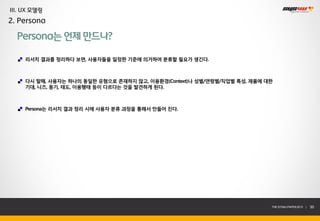 III. UX 모델링
2. Persona

  Persona는 언제 만드나?

     리서치 결과를 정리하다 보면, 사용자들을 일정한 기준에 의거하여 분류할 필요가 생긴다.



     다시 말해, 사용자는 하나의 동일한 유형으로 존재하지 않고, 이용환경(Context)나 성별/연령별/직업별 특성, 제품에 대한
     기대, 니즈, 동기, 태도, 이용행태 등이 다르다는 것을 발견하게 된다.



     Persona는 리서치 결과 정리 시에 사용자 분류 과정을 통해서 만들어 진다.




                                                                          THE SYS4U PAPER 2013 |   30
 