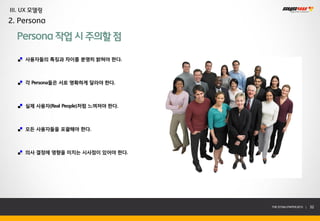 III. UX 모델링
2. Persona

  Persona 작업 시 주의할 점

     사용자들의 특징과 차이를 분명히 밝혀야 한다.



     각 Persona들은 서로 명확하게 달라야 한다.



     실제 사용자(Real People)처럼 느껴져야 한다.



     모든 사용자들을 포괄해야 한다.



     의사 결정에 영향을 미치는 시사점이 있어야 한다.




                                      THE SYS4U PAPER 2013 |   32
 