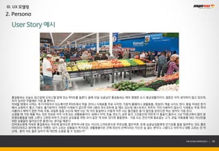 III. UX 모델링
2. Persona

  User Story 예시




  홍길동씨는 오늘도 퇴근길에 오피스텔 앞에 있는 R마트를 들른다. 올해 32살 싱글남인 홍길동씨는 매우 평범한 도시 봉급생활자이다. 결혼은 아직 생각하지 않고 있으며,
  차가 있지만 주말에만 가끔 몰 뿐이다.
  저녁을 밖에서 사먹는 게 지겨워져서 되도록이면 R마트에서 먹을 것이나 식재료를 주로 사지만, 가끔씩 홈웨어나 생활용품, 게임CD, 책을 사지도 한다. 평일 저녁은 한가
  해서 쇼핑하기 좋고 기분도 홀가분하다. 마땅한 식재료가 없으면 마트 1층의 푸드코트에 갈 때도 있는데, 패스트푸드 위주라 거의 이용하지 않는다. 식재료는 주로 즉석
  식품이나 해먹기 편한 카레, 우동, 과일류 등을 사는데, 매번 사는 게 거의 동일하다. 이렇게 자주 사는 물건들은 좀 더 할인을 받았으면 하는 생각이 가끔 든다.
  쇼핑할 때 가장 애를 먹는 것은 의외로 자주 사게 되는 생활용품이다. 세제나 치약, 칫솔, 면도기, 샴푸 등이 그것들인데 어떤게 더 좋을지 몰라서 그냥 TV광고에서 많이 본
  유명상품들을 대충 고른다. 2,30대 피부가 건성인 남성들을 위한 코너 같은 게 따로 있다면 좋을텐데… 가끔 오는 전단지에 필요없는 고기, 과일, 아동용품 대신 자신만을
  위한 상품들만 들어있으면 좋겠다는 생각을 해본다.
  인터넷쇼핑에 익숙한 홍길동씨는 마트에 들어오면 호주머니에 있는 자신의 스마트폰으로 추천상품, 할인쿠폰, 또래 싱글남성들에게 인기상품 들을 알려주는 것도 좋은
  아이디어라고 생각해 본다. 어쨌든 내가 고르는 상품들이 먹거리든, 생활용품이든 간에 최선의 선택이라는 자신은 늘 없는 편이다. 그렇다고 아무거나 대충 고르는 건 아
  닌데… 혼자 사는 젊은 남자가 뭐 대단한 쇼핑을 할 수 있겠는가?


                                                                                        THE SYS4U PAPER 2013 |   35
 