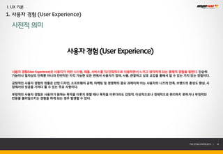 I. UX 기본
1. 사용자 경험 (User Experience)

  사전적 의미


                          사용자 경험 (User Experience)

  사용자 경험(User Experience)은 사용자가 어떤 시스템, 제품, 서비스를 직/간접적으로 이용하면서 느끼고 생각하게 되는 총체적 경험을 말한다. 단순히
  기능이나 절차상의 만족뿐 아니라 전반적인 지각 가능한 모든 면에서 사용자가 참여, 사용, 관찰하고 상호 교감을 통해서 알 수 있는 가치 있는 경험이다.

  긍정적인 사용자 경험의 창출은 산업 디자인, 소프트웨어 공학, 마케팅 및 경영학의 중요 과제이며 이는 사용자의 니즈의 만족, 브랜드의 충성도 향상, 시
  장에서의 성공을 가져다 줄 수 있는 주요 사항이다.

  부정적인 사용자 경험은 사용자가 원하는 목적을 이루지 못할 때나 목적을 이루더라도 감정적, 이성적으로나 경제적으로 편리하지 못하거나 부정적인
  반응을 불러일으키는 경험을 하게 되는 경우 발생할 수 있다.




                                                                                 THE SYS4U PAPER 2013 |   4
 