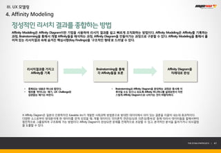 III. UX 모델링
4. Affinity Modeling

  정성적인 리서치 결과를 종합하는 방법
  Affinity Modeling은 Affinity Diagram이란 기법을 사용하여 리서치 결과를 쉽고 빠르게 조직화하는 방법이다. Affinity Modeling은 Affinity를 기록하는
  과정, Brainstorming을 통해서 개별 Affinity들을 해석하는 과정, Affinity Diagram을 만들어가는 과정으로 구분할 수 있다. Affinity Modeling을 통해서 흩
  어져 있는 리서치결과 속에 숨겨진 핵심사항(Key Findings)을 ‘구조적인 형태’로 드러낼 수 있다.




             리서치결과를 가지고                         Brainstorming을 통해                                Affinity Diagram을
              Affinity를 기록                       각 Affinity들을 토론                                    차례대로 완성




         •   중복되는 내용은 하나로 합친다.                           •   Brainstorming과 Affinity Diagram을 완성하는 과정은 동시에 이
         •   범위를 벗어나는 얘기, UX Challenge와                      루어질 수도 있으나, 되도록 Affinity 하나하나를 살펴보면서 자연
             상관없는 얘기는 버린다.                                   스럽게 Affinity Diagram으로 나아가는 것이 바람직하다.




       ※ Affinity Diagram은 일본의 인류학자인 Kawakita Jiro가 개발한 사회과학 방법론으로 방대한 데이터에서 의미 있는 결론을 이끌어 내는데 효과적이다.
       다양한 소스로부터 방대분석에 한 데이터를 얻게 되었을 때, 개별 데이터의 ‘의미론적 연관성/상호 의존성/종속성’ 등에 따라서 데이터들을 밑에서부터
       점진적으로 그룹핑하여 구조화해 가는 방법이다. Affinity Diagram이 완성되면 문제를 전체적으로 조망할 수 있고, 본격적인 분석을 들어가거나 의사결정
       을 도출할 수 있다.




                                                                                                               THE SYS4U PAPER 2013 |   41
 