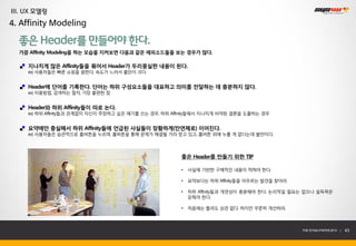 III. UX 모델링
4. Affinity Modeling

  좋은 Header를 만들어야 한다.
  가끔 Affinity Modeling을 하는 모습을 지켜보면 다음과 같은 에피소드들을 보는 경우가 많다.

     지나치게 많은 Affinity들을 묶어서 Header가 두리뭉실한 내용이 된다.
     ex) 사용자들은 빠른 쇼핑을 원한다, 속도가 느려서 불만이 크다.


     Header에 단어를 기록한다. 단어는 하위 구성요소들을 대표하고 의미를 전달하는 데 충분하지 않다.
     ex) 이용방법, 검색하는 절차, 가장 불편한 점


     Header와 하위 Affinity들이 따로 논다.
     ex) 하위 Affinity들과 관계없이 자신이 주장하고 싶은 얘기를 쓰는 경우, 하위 Affinity들에서 지나치게 비약된 결론을 도출하는 경우


     요약에만 충실해서 하위 Affinity들에 언급된 사실들이 장황하게(만연체로) 이어진다.
     ex) 사용자들은 습관적으로 홈버튼을 누르며, 홈버튼을 통해 문제가 해결될 거라 믿고 있고, 홈버튼 외에 누를 게 없다는데 불만이다.




                                                        좋은 Header를 만들기 위한 TIP

                                                        •   사실에 기반한 구체적인 내용이 적혀야 한다.

                                                        •   요약보다는 하위 Affinity들을 아우르는 발견을 찾아라.

                                                        •   하위 Affinity들과 개연성이 충분해야 한다. 논리적일 필요는 없으나 설득력은
                                                            갖춰야 한다.

                                                        •   처음에는 틀려도 상관 없다. 하지만 꾸준히 개선하라.



                                                                                                THE SYS4U PAPER 2013 |   43
 