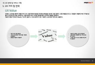 IV. UX 전략 및 서비스 기획
1. UX 가치 및 전략

  UX Value
  브레인 스토밍을 통하여 제품(서비스)이 사용자에게 제공할 효익(Benefit)들을 정리한 것을 말한다. 보통 제품을 만드는 사람들이 제품에 어떤 가치를 넣
  을까 고민하는데 비해, UX에서는 사용자에게 어떤 가치를 제공할까를 고민하여 제품을 설계한다.
  사용자 경험 가치(UX Value)는 ‘리서치 결과’나 그것으로부터 나온 ‘사용자 스토리’를 기반으로 도출한다.




     •   어떤 서비스를 만들까?                                             •   사용자가 원하는 것은 무엇일까?
     •   서비스에 필요한 데이터를 어떻게                                        •   사용자에게 전달해야 할 가장 중요
         보여줄까?                                                        한 가치는?
     •   화면을 어떻게 구성할까?                                            •   그것을 어떤 식으로 표현할 때 값어
                                                                      치 있을까?




                                                                                  THE SYS4U PAPER 2013 |   45
 