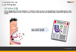 IV. UX 전략 및 서비스 기획
1. UX 가치 및 전략

  UX Value 도출
  어피니티 모델링을 통해서 우리가 얻은 ‘경험 패턴’이나, 그것을 한번 더 가공한 ‘User Story’는 UX Value를 뽑아내는 데 더 없이 훌륭한 재료이다. 브레인
  스토밍을 진행하면서 새로운 아이디어가 스며들 수는 있으나, 주관적인 개인의 판단보다는 실제 사용자들의 경험에 근거해야 한다는 점을 항상 잊지 말
  아야 한다.




                                        우리는 사용자의 목소리를
                                        제품에 반영하는 매개체다.




                                                                                      THE SYS4U PAPER 2013 |   46
 