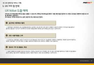 IV. UX 전략 및 서비스 기획
1. UX 가치 및 전략

  UX Value 도출 예제
  2주간의 리서치를 통해 Affinity 들을 도출할 수 있었으며, Affinity Modeling을 통해서 ‘경험 패턴’들을 발견한 후 브레인스토밍을 진행하여 최종으로 경
  험 패턴들을 도출하였다.
  UX Value는 딱딱한 문장보다는 실제 사용자의 목소리를 담는게 좋다.



   1   공간적인 제약에서 탈피

   → 사용자들은 단일 환경이 갖는 갑갑함을 탈피하고 싶어한다. 동시에 여러 개의 업무가 진행된다. 듀얼 모니터에 두 개 이상의 창을 열어서
   멀티태스킹을 할 수 있다던가 인터렉티브 한 화면 전환을 통해서 통계와 업무 화면을 쉽게 오갈 수 있어야 한다.




   2   모든 사용자들을 고려

   → 시스템 초보 사용자들은 숙련도가 낮아서가 아니라 필요성이 적어서 몇 가지 기능/화면만 사용한다. 이들에게는 최대한 단순하게 제공하고,
   숙련된 사용자들은 거의 하루 종일 시스템을 사용하므로 복잡하더라도 풍부하고 명확한 기능이 필요하다.



   2   정보의 가치 및 활용도 제고

   → 사용자 유형에 따라 동일한 데이터라 하더라도 가공하는 방식에 차이가 존재한다. 몇 가지 필수 데이터를 제외하고는 다양한 조건을 통해서
   본인이 원하는 대로 데이터 이용환경을 조성하고 이를 비주얼 한 그래프 등으로 출력할 수 있어야 한다.




                                                                                       THE SYS4U PAPER 2013 |   47
 