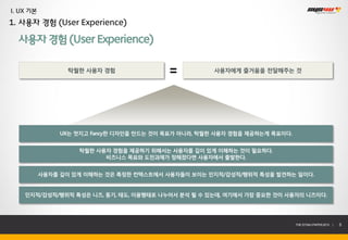 I. UX 기본
1. 사용자 경험 (User Experience)

  사용자 경험 (User Experience)

                  탁월한 사용자 경험                           사용자에게 즐거움을 전달해주는 것




                UX는 멋지고 Fancy한 디자인을 만드는 것이 목표가 아니라, 탁월한 사용자 경험을 제공하는게 목표이다.


                    탁월한 사용자 경험을 제공하기 위해서는 사용자를 깊이 있게 이해하는 것이 필요하다.
                          비즈니스 목표와 도전과제가 정해졌다면 사용자에서 출발한다.


           사용자를 깊이 있게 이해하는 것은 특정한 컨텍스트에서 사용자들이 보이는 인지적/감성적/행위적 특성을 발견하는 일이다.


    인지적/감성적/행위적 특성은 니즈, 동기, 태도, 이용행태로 나누어서 분석 될 수 있는데, 여기에서 가장 중요한 것이 사용자의 니즈이다.




                                                                              THE SYS4U PAPER 2013 |   5
 