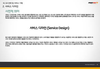 IV. UX 전략 및 서비스 기획
2. 서비스 디자인

  사전적 의미
  서비스 디자인이란 고객이 서비스를 통해 경험하게 되는 모든 유,무형의 요소 및 모든 경로에 대해 고객 중심의 맥락적인 리서치 방법을 활용하여 이해
  관계자 간에 잠재된 요구를 포착하고 이것을 창의적이고 다학제적, 협력적인 디자인 방법을 통해 실체화함으로써 고객 및 서비스 제공자에게 효과, 효율
  적이며 매력적인 서비스 경험을 향상시키는 방법 및 분야를 의미한다.




                         서비스 디자인 (Service Design)

  최근 들어 대부분의 제품들은 서비스와 긴밀하게 결합되어 있다. 소비자들은 제품을 경험한다기 보다는 포괄적인 서비스를 경험한다고 해도 과언이 아
  니다. 이러한 문제 의식에서 출발한 게 서비스 디자인이다.

  서비스 디자인은 구체적인 제품 형태로 나타날 수도 있고, 가상의 개념적인 서비스 형태로 나타날 수도 있다. 다시 말해, 손으로 만질 수 있는 제품에서
  부터 커뮤니케이션이나 환경 자체, 사용자들의 행위를 전환시키는 ‘무엇’도 포함 될 수 있다. 서비스 디자인은 반드시 일관적이며 전략적인 접근이 있어
  야 한다.




                                                                             THE SYS4U PAPER 2013 |   51
 