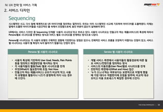 IV. UX 전략 및 서비스 기획
2. 서비스 디자인

  Sequencing
  시스템적인 사고, 다시 말해 체계적으로 UX 아이디어를 정리하는 절차이다. 우리는 이미 시스템적인 사고에 기초하여 아이디어를 도출하였다. 이제는
  앞에서 도출한 아이디어들을 시공간적인 틀 속에서 조망함으로써, 놓친 부분이 없는지 살펴봐야 한다.

  UX에서는 서비스 디자인 중 Sequencing 단계를 ‘사용자 시나리오’라고 부르고 있다. 사용자 시나리오는 만들고자 하는 제품(서비스)의 특성에 따라서
  Persona별로 시나리오를 전개하는 방식과 서비스 별로 시나리오를 전개하는 방식으로 나뉜다.

  Persona별 시나리오는 각 사용자 유형의 구체적인 경험에 기반한다는 장점은 있으나, 전체적인 서비스 흐름을 조망하기 어렵다는 단점이 있고, 서비스
  별 시나리오는 사용자 별 특징이 녹아 들어가기 힘들다는 단점이 있다.


              Persona 별 사용자 시나리오                          Service 별 사용자 시나리오


   • 사용자 특성에 기반하여 User Goal, Needs, Pain Points   • 개별 서비스 측면에서 사용자들의 활동경로에 따른 필
     등을 정의하고 해결방안을 제시하는 방식                          요 서비스/컨텐츠를 정의하는 방식
   • 각 사용자들의 활동(Task) 별로 시나리오를 전개                 • 서비스의 이용흐름(User Flow)별로 시나리오를 전개
   • 무엇(What)이 필요한지에 초점. Not How                  • 전반적인 측면에서(What and How) 접근
   • 만들고자 하는 제품(서비스) 규모가 비교적 작고, 사용               • ‘누가 쓰느냐’하는 여부보다는 보편적으로 어떻게 했을
     자 유형별로 활동이나 니즈가 분명하게 차이 나는 경우                  때 가장 대다수 적합한지에 초점을 맞추며, 비교적 대규
     에 쓰인다.                                         모이고 이용 프로세스가 복잡한 경우에 쓰인다.




                                                                               THE SYS4U PAPER 2013 |   55
 