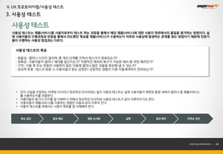 V. UX 프로토타이핑/사용성 테스트
3. 사용성 테스트

 사용성 테스트
 사용성 테스트는 제품(서비스)를 사용자로부터 테스트 하는 과정을 통해서 해당 제품(서비스)에 대한 사용자 측면에서의 품질을 평가하는 방법이다. 실
 제 사용자들의 수행과정과 반응을 통해서 의도했던 목표를 제품(서비스)가 수용하는지 여부와 사용상에 발생하는 문제를 찾는 방법이기 때문에 전문가
 들이 수행하는 사용성 점검과는 다르다.


   사용성 테스트의 목표

   - 효율성 : 얼마나 시간이 걸리며, 몇 개의 단계를 거쳐서 테스크가 완료되는가?
   - 정확성 : 사용자들이 얼마나 에러를 일으키는가? 치명적인 에러와 복구가 가능한 에러 중 어떤 에러인가?
   - 기억 : 사용 후 또는 한동안 사용하지 않은 다음에 얼마나 많은 것들을 회상해 낼 수 있는가?
   - 감성적 반응 : 테스크 완료 시 사용자들이 받는 감정은? 긍정적인 경험이 다른 이들에게까지 전파되는가?




   • 단지 사실을 수집하는 마케팅 리서치나 정성적인 리서치와는 달리 사용성 테스트는 실제 사용자들이 제한된 환경 내에서 얼마나 잘 제품(서비스)
     를 사용하는지를 관찰한다.
   • 사용자들의 동기나 인지를 잘 이해하기 위해서 정성적인 리서치와 사용성 테스트가 같이 이루어지기도 한다.
   • 사용자들이 제품(서비스)를 이용하는 경험은 다음과 같이 이루어 진다.
   • 사용자 테스트를 위해서는 사용자 목표를 잘 이해해야 한다.


     목표 설정        결과 예상          행동 순서화           실행             결과 확인      만족도 판단




                                                                             THE SYS4U PAPER 2013 |   63
 