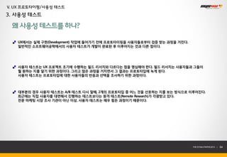 V. UX 프로토타이핑/사용성 테스트
3. 사용성 테스트

 왜 사용성 테스트를 하나?

   UX에서는 실제 구현(Development) 작업에 들어가기 전에 프로토타이핑을 사용자들로부터 검증 받는 과정을 거친다.
   일반적인 소프트웨어공학에서의 사용자 테스트가 개발이 완료된 후 이루어지는 것과 다른 점이다.




   사용자 테스트는 UX 프로젝트 초기에 수행하는 필드 리서치와 다르다는 점을 명심해야 한다. 필드 리서치는 사용자들과 그들이
   뭘 원하는 지를 알기 위한 과정이다. 그리고 많은 과정을 거치면서 그 결과는 프로토타입에 녹게 된다.
   사용자 테스트는 프로토타입에 대한 사용자들의 반응과 선택을 조사하기 위한 과정이다.



   대부분의 경우 사용자 테스트는 A/B 테스트 다시 말해, 2개의 프로토타입 중 어느 것을 선호하는 지를 보는 방식으로 이루어진다.
   최근에는 직접 사용자를 대면해서 진행하는 테스트보다는 원격 테스트(Remote Research)가 각광받고 있다.
   전문 마케팅 시장 조사 기관이 아닌 이상, 사용자 테스트는 매우 힘든 과정이기 때문이다.




                                                                         THE SYS4U PAPER 2013 |   64
 