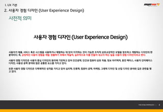 I. UX 기본
2. 사용자 경험 디자인 (User Experience Design)

  사전적 의미


                사용자 경험 디자인 (User Experience Design)

  사용자가 제품, 서비스 혹은 시스템을 사용하거나 체험하는 데 있어 지각하는 것이 가능한 조직적 상호교감적인 모델을 창조하고 개발하는 디자인의 한
  분야이다. 즉, 긍정적인 사용자 경험을 개발, 창출하기 위해서 학술적, 실무적으로 이를 만들어 내고자 하는 일을 사용자 경험 디자인이라고 한다.

  사용자 경험 디자인은 사용자 중심 디자인의 원리에 기반하고 있어 인간공학, 인간과 컴퓨터 상호 작용, 정보 아키텍처, 휴먼 팩터스, 사용자 인터페이스
  디자인, 사용성 공학 분야와 많은 공통된 요소를 가지고 있다.

  또한 사용자 경험 디자인은 다학제적인 성격을 가지고 있어 심리학, 인류학, 컴퓨터 공학, 마케팅, 그래픽 디자인 및 산업 디자인 분야와 깊은 관련을 맺
  고 있다.




                                                                              THE SYS4U PAPER 2013 |   8
 