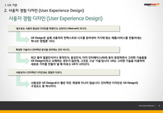 I. UX 기본
2. 사용자 경험 디자인 (User Experience Design)

  사용자 경험 디자인 (User Experience Design)
       ‘앞으로는 사용자 중심의 디자인을 하겠다’는 선언이나 Mind-set이 아니다.



                UX Design은 실제 사용자의 컨텍스트와 니즈를 읽어내어 거기에 맞는 제품/서비스를 만들어내는
                하나의 ‘방법론’ 이다.


       특정한 기술이나 인터렉션 방식을 의미하는 것이 아니다.


                최근 들어 얼굴인식이나 동작인식, 음성인식, 터치 인터페이스(NUI) 등이 등장하면서 그러한 기술들을
                UX Design이라고 오해하는 경우가 많은데, 그것은 그냥 ‘기술’입니다. UX는 그러한 기술을 이용하여
                새로운 가치를 만들어 낼 때 비로소 UX가 나타난다.


       사용성이나 인터렉션 디자인과는 엄밀히 다르다.



                사용성은 UX Design보다 훨씬 작은 개념에 지나지 않습니다. 인터렉션 디자인은 UX Design의
                구성요소 중 하나이다.




                                                                            THE SYS4U PAPER 2013 |   9
 