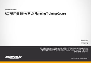 THE SYS4U DOCUMENT



UX 기획자를 위한 실전 UX Planning Training Course




                                                                                     2013. 01. 10
                                                                                       박빛나 주임
                         2012.08.21

                       해당 자료는 2012. 11.15 ~ 2012. 12. 7(총 5회) 동안 (사)한국인터넷전문가협회에서 진행한
                        ‘웹/모바일 분야의 UX 기획자를 위한 실전 UX Planning Training Course’ 의 수업 내용의
                                                                       일부를 발췌한 문서입니다.



                                                                © 2013 SYS4U I&C All rights reserved.
 
