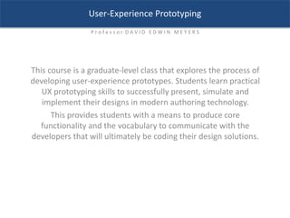 This course is a graduate-level class that explores the process of
developing user-experience prototypes. Students learn practical
UX prototyping skills to successfully present, simulate and
implement their designs in modern authoring technology.
This provides students with a means to produce core
functionality and the vocabulary to communicate with the
developers that will ultimately be coding their design solutions.
User-Experience Prototyping
P r o f e s s o r D A V I D E D W I N M E Y E R S
 