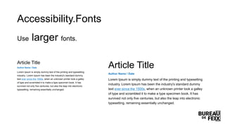 Accessibility.Fonts
Use larger fonts.
Article Title
Author Name / Date
Lorem Ipsum is simply dummy text of the printing and typesetting
industry. Lorem Ipsum has been the industry's standard dummy
text ever since the 1500s, when an unknown printer took a galley
of type and scrambled it to make a type specimen book. It has
survived not only five centuries, but also the leap into electronic
typesetting, remaining essentially unchanged.
Article Title
Author Name / Date
Lorem Ipsum is simply dummy text of the printing and typesetting
industry. Lorem Ipsum has been the industry's standard dummy
text ever since the 1500s, when an unknown printer took a galley
of type and scrambled it to make a type specimen book. It has
survived not only five centuries, but also the leap into electronic
typesetting, remaining essentially unchanged.
 